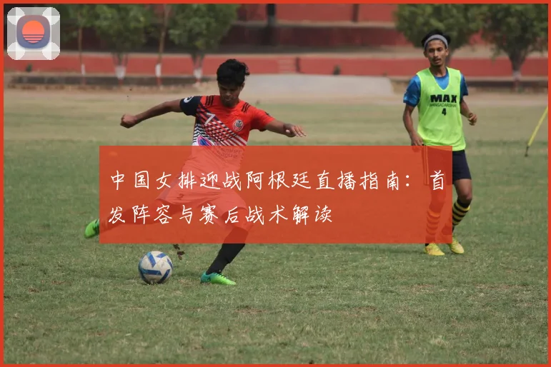 中国女排迎战阿根廷直播指南：首发阵容与赛后战术解读