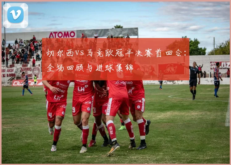 切尔西vs马竞欧冠半决赛首回合：全场回顾与进球集锦