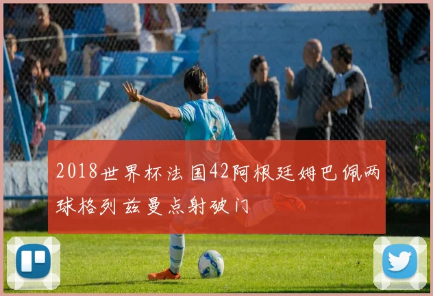 2018世界杯法国42阿根廷姆巴佩两球格列兹曼点射破门
