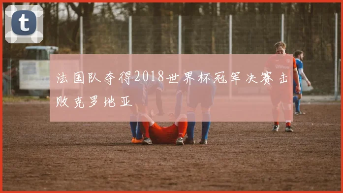 法国队夺得2018世界杯冠军决赛击败克罗地亚