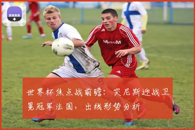 世界杯焦点战前瞻：突尼斯迎战卫冕冠军法国，出线形势分析