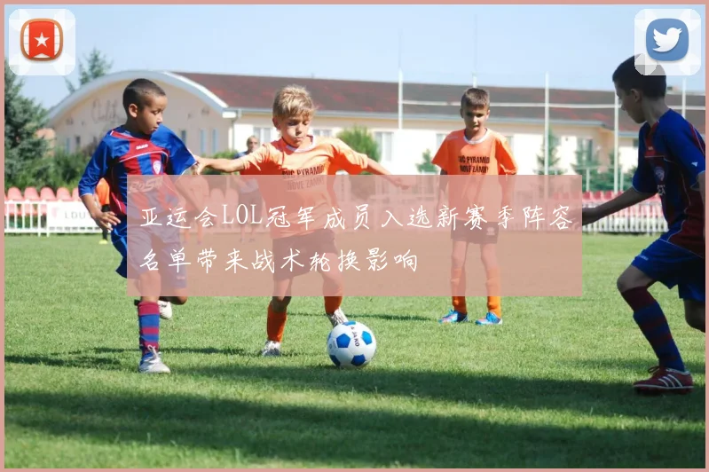 亚运会LOL冠军成员入选新赛季阵容名单带来战术轮换影响