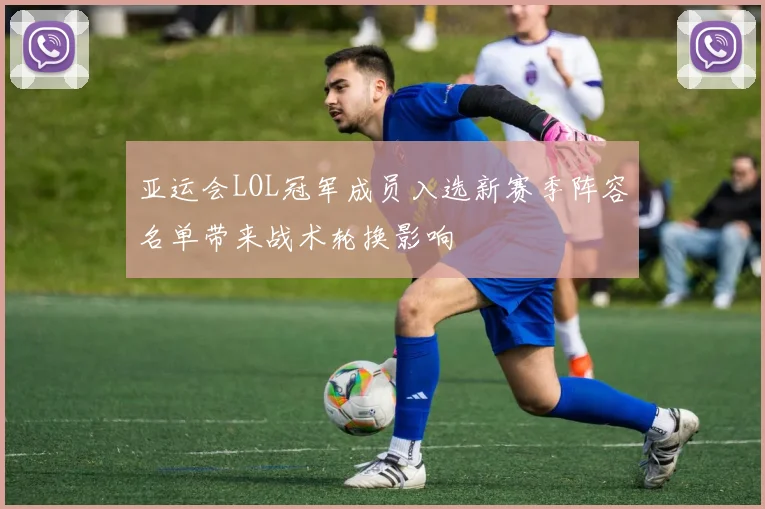 亚运会LOL冠军成员入选新赛季阵容名单带来战术轮换影响